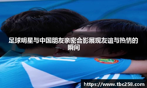 足球明星与中国朋友亲密合影展现友谊与热情的瞬间